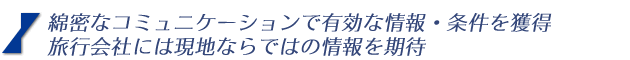綿密なコミュニケーションで有効な情報・条件を獲得 旅行会社には現地ならではの情報を期待