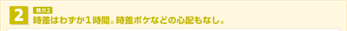 時差はわずか1時間。時差ボケなどの心配なし。